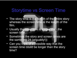 Storytime vs Screen Time
• The story time is the length of the entire story
whereas the screen time is the length of the
film.
• Usually the story time is longer than the
screen time.
• Sometimes the story and screen times are
the same (eg 24 (arguably!))
• Can you think of a possible way that the
screen time could be longer than the story
time?
 