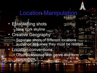 Location Manipulation
• Establishing shots
– New York skyline
• Creative Geography
– Separate shots of different locations –
audience assumes they must be related.
• Location conventions
– Often associated with genre and form –
spaceships.
 