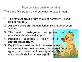Todorov’s approach to narrative
There are five stages a narrative has to pass through:
1. The state of equilibrium (state of normality – good,
bad or neutral).
2. An event disrupts the equilibrium (a character or an
action).
3. The main protagonist recognises that the
equilibrium has been disrupted.
4. Protagonist attempts to rectify this in order to
restore equilibrium.
5. Equilibrium is restored but, because causal
transformations have occurred, there are differences
(good, bad, or neutral) from original equilibrium,
which establish it as a new equilibrium.
 