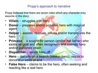 Propp’s approach to narrative
• Villain − struggles with hero
• Donor − prepares and/or provides hero with magical
agent
• Helper − assists, rescues, solves and/or transfigures the
hero
• Princess − a sought-for person (and/or her father) who
exists as goal and often recognises and marries hero
and/or punishes villain
• Dispatcher − sends hero off
• Hero − departs on a search (seeker-hero), reacts to
donor and weds at end
• False Hero − claims to be the hero, often seeking and
reacting like a real hero
Propp believed that there are seven roles which any character may
assume in the story:
 