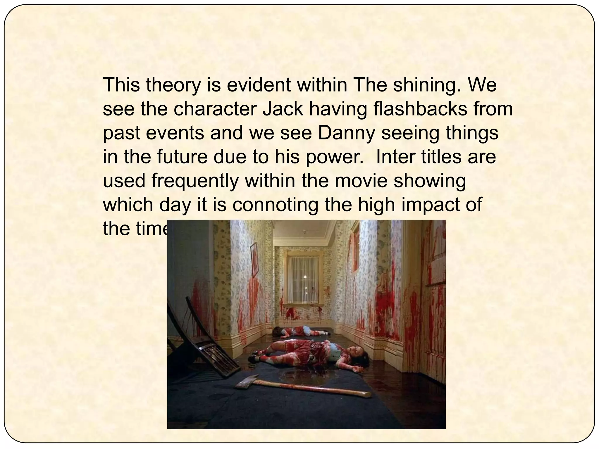 This theory is evident within The shining. We see the character Jack having flashbacks from past events and we see Danny seeing things in the future due to his power.  Inter titles are used frequently within the movie showing which day it is connoting the high impact of the time in this film. 