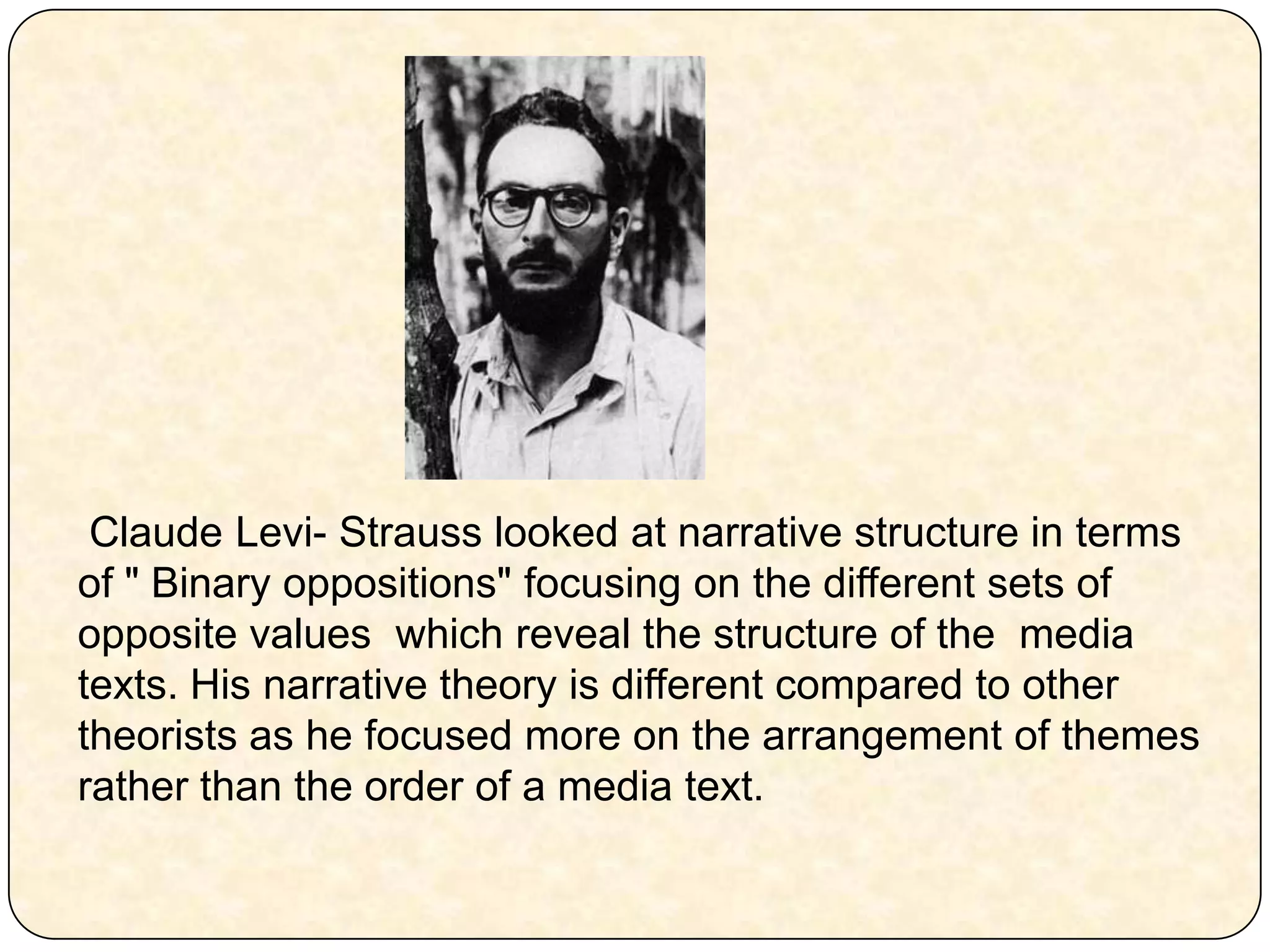  Claude Levi-Strauss looked at narrative structure in terms of " Binary oppositions" focusing on the different sets of opposite values which reveal the structure of the media texts. His narrative theory is different compared to other theorists as he focused more on the arrangement of themes rather than the order of a media text. 