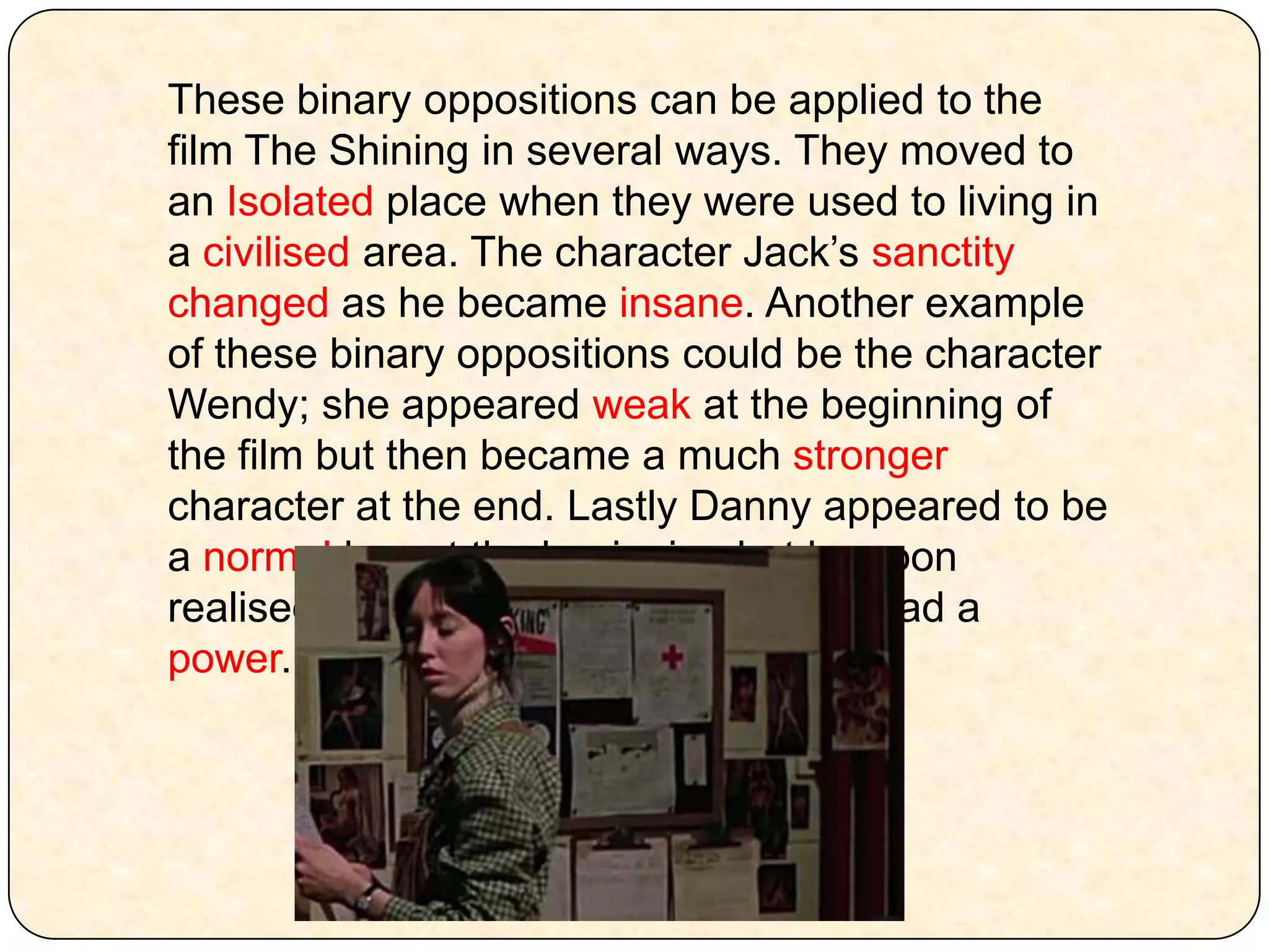 These binary oppositions can be applied to the film The Shining in several ways. They moved to an Isolated place when they were used to living in a civilised area. The character Jack’s sanctity changed as he became insane. Another example of these binary oppositions could be the character Wendy; she appeared weak at the beginning of the film but then became a much stronger character at the end. Lastly Danny appeared to be a normal boy at the beginning but he soon realised, with Dick’s guidance that he had a power. 