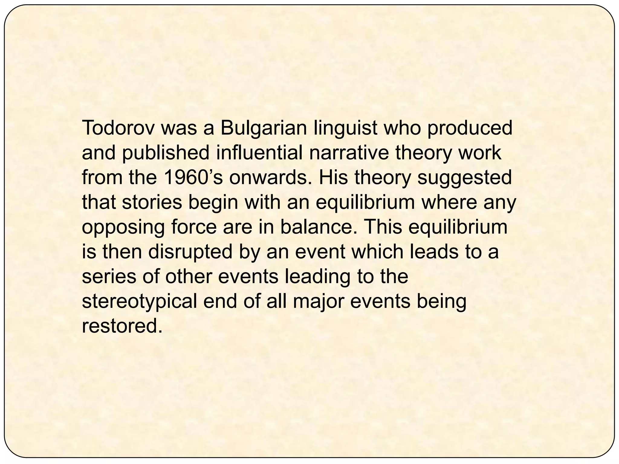 Todorov was a Bulgarian linguist who produced and published influential narrative theory work from the 1960’s onwards. His theory suggested that stories begin with an equilibrium where any opposing force are in balance. This equilibrium is then disrupted by an event which leads to a series of other events leading to the stereotypical end of all major events being restored. 