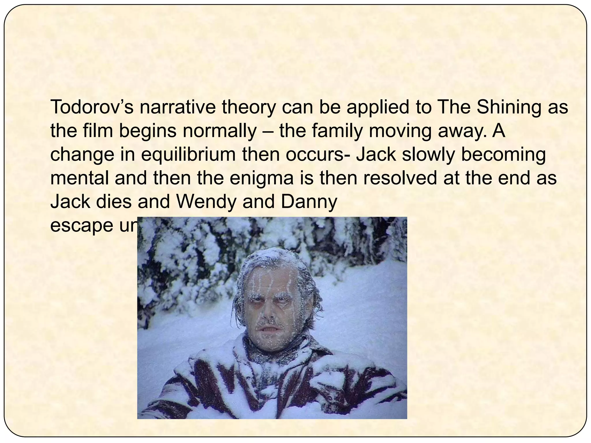 Todorov’s narrative theory can be applied to The Shining as the film begins normally – the family moving away. A change in equilibrium then occurs- Jack slowly becoming  mental and then the enigma is then resolved at the end as Jack dies and Wendy and Danny escape unharmed. 