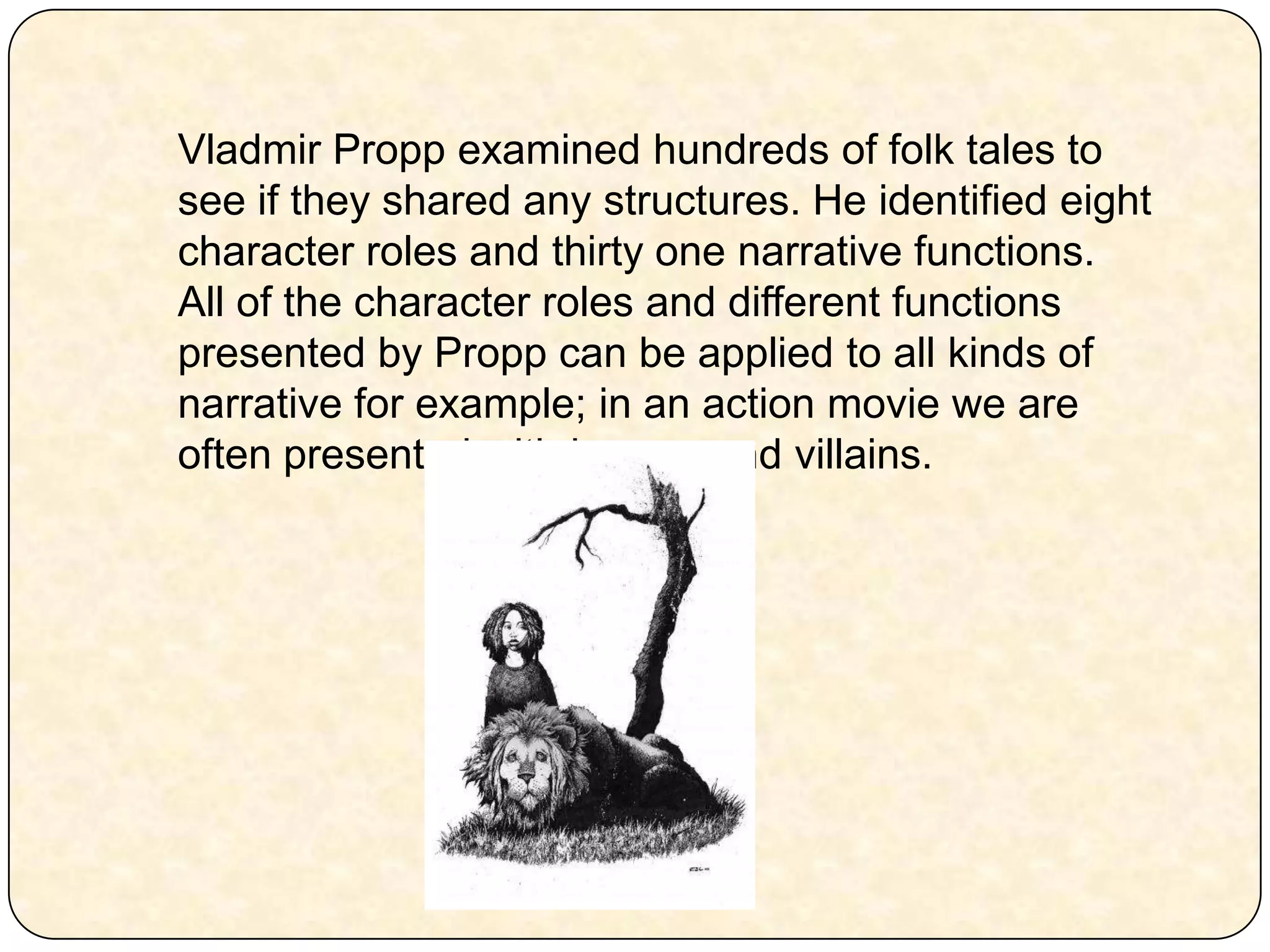 Vladmir Propp examined hundreds of folk tales to see if they shared any structures. He identified eight character roles and thirty one narrative functions. All of the character roles and different functions presented by Propp can be applied to all kinds of narrative for example; in an action movie we are often presented with heroes and villains. 
