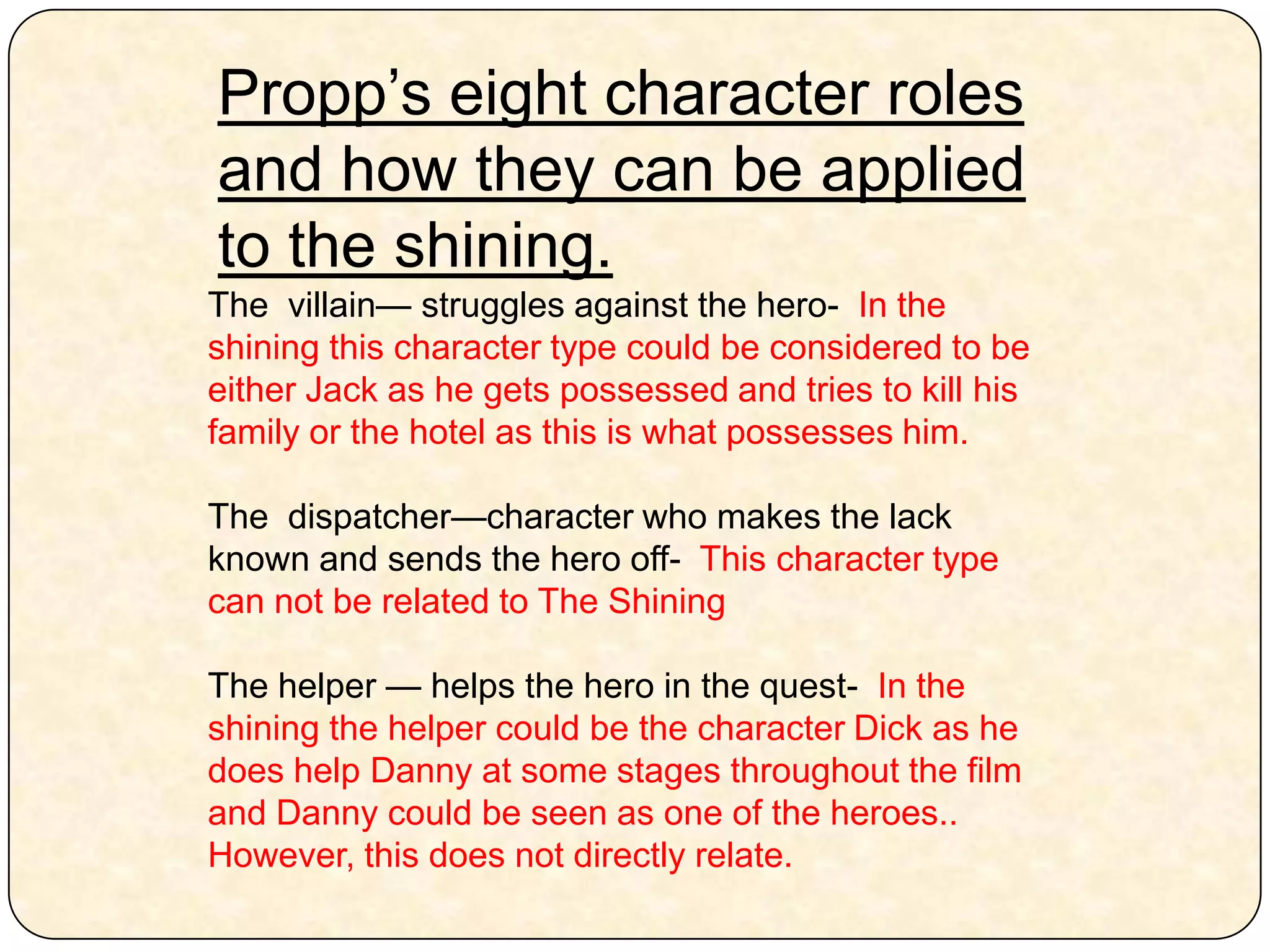 Propp’s eight character roles and how they can be applied to the shining. The  villain— struggles against the hero-  In the shining this character type could be considered to be either Jack as he gets possessed and tries to kill his family or the hotel as this is what possesses him. The  dispatcher—character who makes the lack known and sends the hero off-  This character type can not be related to The ShiningThe helper — helps the hero in the quest-  In the shining the helper could be the character Dick as he does help Danny at some stages throughout the film and Danny could be seen as one of the heroes.. However, this does not directly relate.  