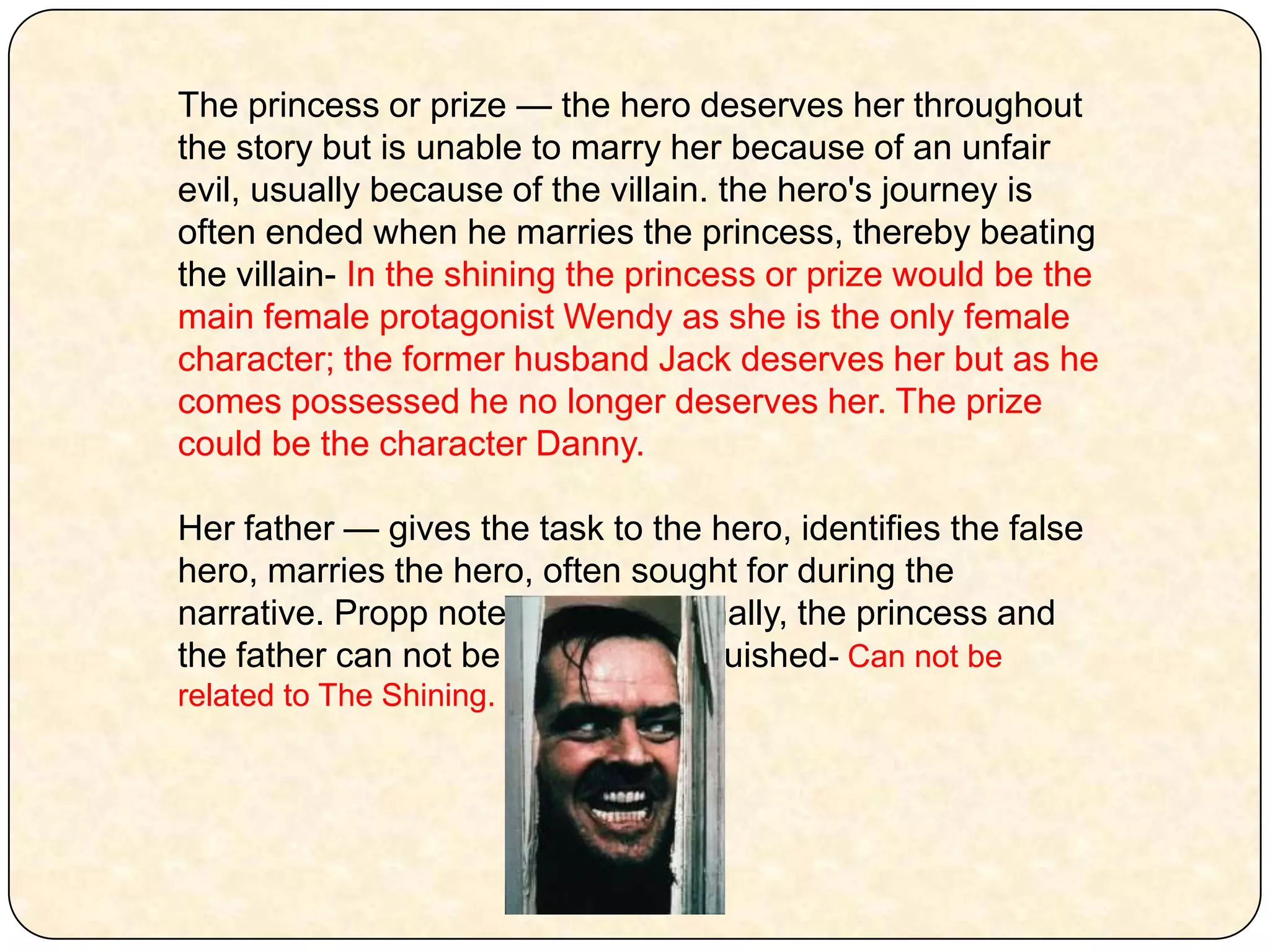 The princess or prize — the hero deserves her throughout the story but is unable to marry her because of an unfair evil, usually because of the villain. the hero's journey is often ended when he marries the princess, thereby beating the villain- In the shining the princess or prize would be the main female protagonist Wendy as she is the only female character; the former husband Jack deserves her but as he comes possessed he no longer deserves her. The prize could be the character Danny. Her father — gives the task to the hero, identifies the false hero, marries the hero, often sought for during the narrative. Propp noted that functionally, the princess and the father can not be clearly distinguished- Can not be related to The Shining.