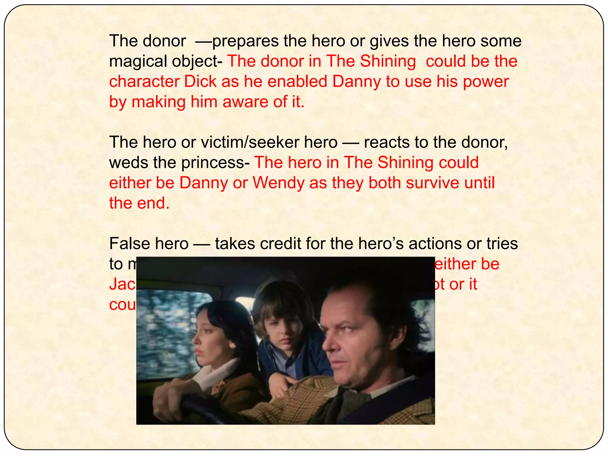 The donor  —prepares the hero or gives the hero some magical object- The donor in The Shining  could be the character Dick as he enabled Danny to use his power by making him aware of it. The heroor victim/seeker hero — reacts to the donor, weds the princess- The hero in The Shining could either be Danny or Wendy as they both survive until the end. False hero — takes credit for the hero’s actions or tries to marry the princess- The false hero could either be Jack as he pretends to be someone he is not or it could be Dick. 