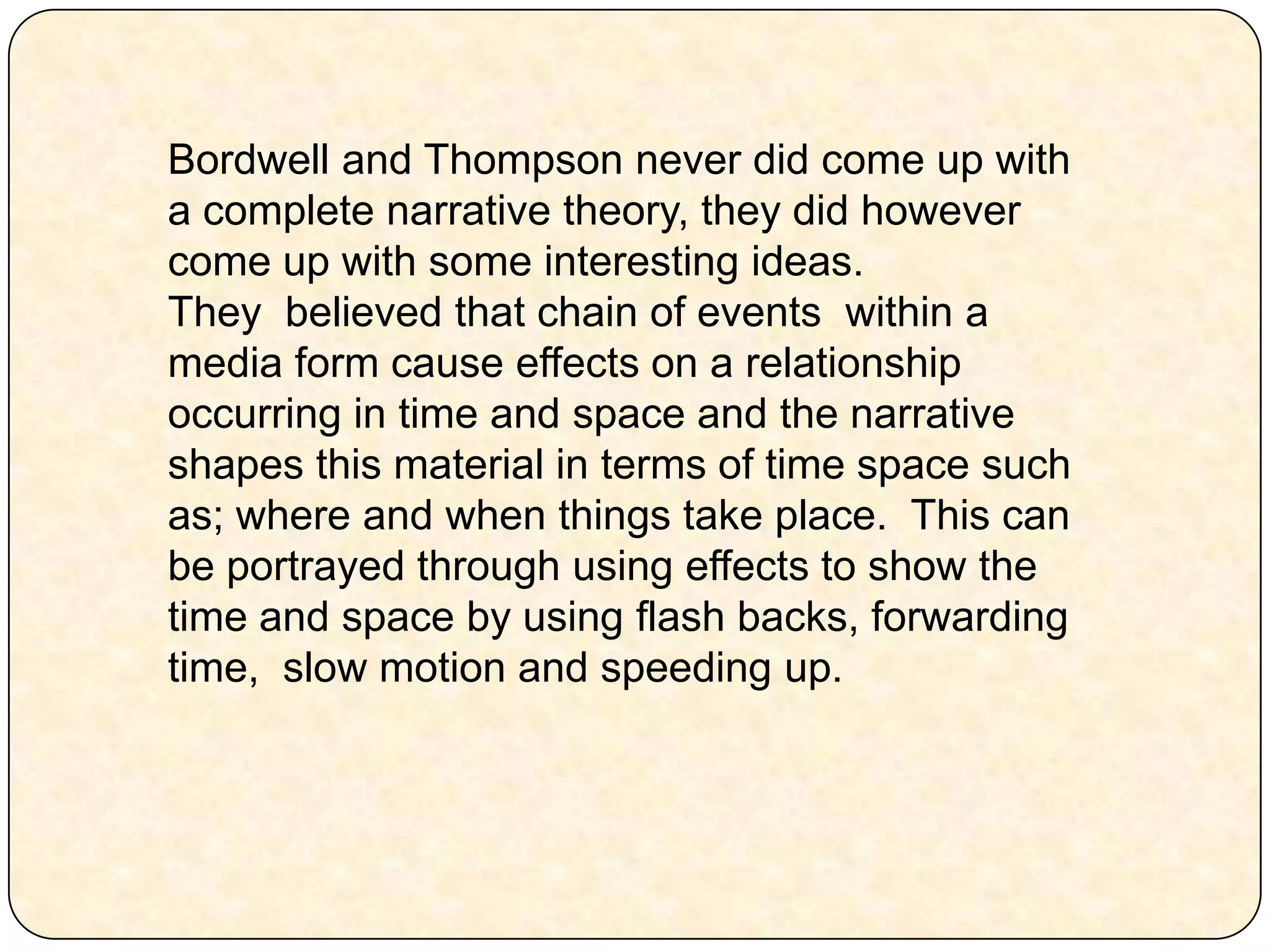 Bordwell and Thompson never did come up with a complete narrative theory, they did however come up with some interesting ideas. They  believed that chain of events  within a media form cause effects on a relationship occurring in time and space and the narrative shapes this material in terms of time space such as; where and when things take place.  This can be portrayed through using effects to show the time and space by using flash backs, forwarding time,  slow motion and speeding up. 