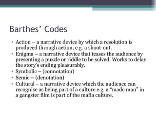 Barthes’ Codes Action – a narrative device by which a resolution is produced through action, e.g. a shoot-out. Enigma – a narrative device that teases the audience by presenting a puzzle or riddle to be solved. Works to delay the story’s ending pleasurably. Symbolic – (connotation) Semic – (denotation) Cultural – a narrative device which the audience can recognise as being part of a culture e.g. a “made man” in a gangster film is part of the mafia culture.  