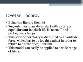 Tzvetan Todorov Bulgarian literary theorist Suggests most narratives start with a state of  equilibrium  in which life is ‘normal’ and protagonists happy. This state of normality is disrupted by an outside force, which has to be fought against in order to return to a state of equilibrium. This model can easily be applied to a wide range of films. 