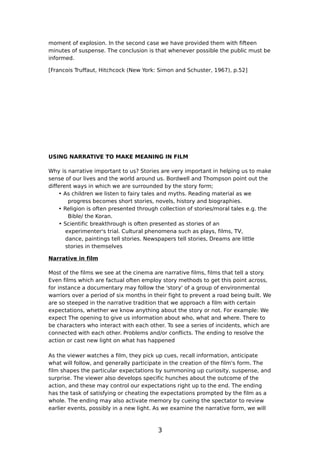 moment of explosion. In the second case we have provided them with fifteen
minutes of suspense. The conclusion is that whenever possible the public must be
informed.

[Francois Truffaut, Hitchcock (New York: Simon and Schuster, 1967), p.52]




USING NARRATIVE TO MAKE MEANING IN FILM

Why is narrative important to us? Stories are very important in helping us to make
sense of our lives and the world around us. Bordwell and Thompson point out the
different ways in which we are surrounded by the story form;
    • As children we listen to fairy tales and myths. Reading material as we
        progress becomes short stories, novels, history and biographies.
    • Religion is often presented through collection of stories/moral tales e.g. the
        Bible/ the Koran.
    • Scientific breakthrough is often presented as stories of an
       experimenter's trial. Cultural phenomena such as plays, films, TV,
       dance, paintings tell stories. Newspapers tell stories, Dreams are little
       stories in themselves

Narrative in film

Most of the films we see at the cinema are narrative films, films that tell a story.
Even films which are factual often employ story methods to get this point across,
for instance a documentary may follow the 'story' of a group of environmental
warriors over a period of six months in their fight to prevent a road being built. We
are so steeped in the narrative tradition that we approach a film with certain
expectations, whether we know anything about the story or not. For example: We
expect The opening to give us information about who, what and where. There to
be characters who interact with each other. To see a series of incidents, which are
connected with each other. Problems and/or conflicts. The ending to resolve the
action or cast new light on what has happened

As the viewer watches a film, they pick up cues, recall information, anticipate
what will follow, and generally participate in the creation of the film's form. The
film shapes the particular expectations by summoning up curiosity, suspense, and
surprise. The viewer also develops specific hunches about the outcome of the
action, and these may control our expectations right up to the end. The ending
has the task of satisfying or cheating the expectations prompted by the film as a
whole. The ending may also activate memory by cueing the spectator to review
earlier events, possibly in a new light. As we examine the narrative form, we will



                                         3
 