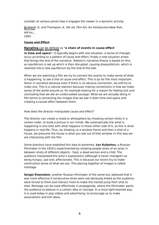 consider at various points how it engages the viewer in a dynamic activity.

Bordwell, D. and Thompson, K. 4th ed. Film Art: An Introduction,New York,
McGraw-
Hill Inc.,
1993

Cause and Effect

Narrative can be defined as "a chain of events in cause-effect
relationships occurring
in time and space". It typically begins with one situation, a series of changes
occur according to a pattern of cause and effect; finally a new situation arises
that brings the end of the narrative. Todorov's narrative theory is based on this;
an equilibrium is set up which is then disrupted, causing disequilibrium, which is
resolved into a new equilibrium by the end of the tale.

When we are watching a film we try to connect the events to make sense of what
is happening, to see a line of cause and effect. This is by far the most important
factor in narrative because even if there is no obvious connection, we still try to
make one. This is a natural reaction because making connections is how we make
sense of the world around us, for example looking for a reason for feeling sick and
concluding that we ate an undercooked sausage. What we are actually doing in
film terms is connecting the images that we see in both time and space and
creating a causal effect between them.


How does the director manipulate cause and effect?

The director can create a mood or atmosphere by choosing certain shots in a
certain order, to build a picture in our minds. We automatically link what is
happening in one shot with what happens in those either side of it, as this is what
happens in real life. Thus, by showing us a window frame and then a shot of a
house, we presume the house is what you see out of that window. In this way we
are interacting with the film.

Some directors have exploited this idea to extremes. Lev Kuleshov, a Russian
filmmaker in the 1920's experimented by showing people shots of an actor in
between shots of different objects - food, a dead woman and a child. The
audience interpreted the actor's expressions (although it never changed!) as
being hungry, sad and. affectionate. This is because our brains try to make
continuitive sense of what we see. This placing together of images is called
montage.

Sergei Eisenstein, another Russian filmmaker of the same era, believed that it
was more effective if consecutive shots were not obviously linked as the audience
were forced to think and interact more to make the mental jump from shot to
shot. Montage can be used effectively in propaganda, where the filmmaker wants
the audience to believe in a certain idea or concept. In a more light-hearted way
it is used today in pop videos and advertising, to encourage us to make
associations and link ideas.




                                         4
 