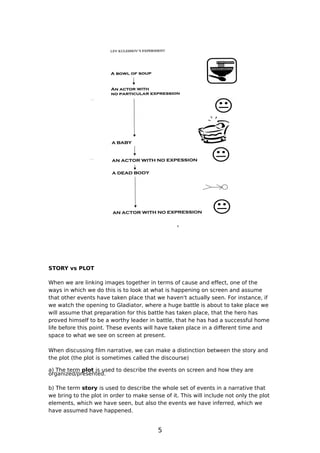 STORY vs PLOT

When we are linking images together in terms of cause and effect, one of the
ways in which we do this is to look at what is happening on screen and assume
that other events have taken place that we haven't actually seen. For instance, if
we watch the opening to Gladiator, where a huge battle is about to take place we
will assume that preparation for this battle has taken place, that the hero has
proved himself to be a worthy leader in battle, that he has had a successful home
life before this point. These events will have taken place in a different time and
space to what we see on screen at present.

When discussing film narrative, we can make a distinction between the story and
the plot (the plot is sometimes called the discourse)

a) The term plot is used to describe the events on screen and how they are
organized/presented.

b) The term story is used to describe the whole set of events in a narrative that
we bring to the plot in order to make sense of it. This will include not only the plot
elements, which we have seen, but also the events we have inferred, which we
have assumed have happened.


                                          5
 
