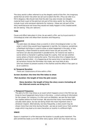 The story world is often referred to as the diegetic world of the film, the imaginary
world that we enter into when we set out to watch the film. (Thus we refer to a
film's diegesis.) We should note that the plot may also include non-diegetic
material that is part of the plot but not part of the story world. So, the plot may
include music and voiceover elements for instance - these are not part of the
story world because we know they would not really happen in this created world
we are seeing - they are 'add-ons'.

TIME

Cause and effect take place in time. As we watch a film, we try to put events in
chronological order and allow them duration and frequency.

a) Temporal
Order
    The plot does not always show us events in strict chronological order i.e. the
    order in which they would have happened in real life. For instance, sometimes
    a flashback technique is used to show us what happened in the past, or less
    frequently, a flash forward to events which have not yet occurred. The
    narrative can also be presented in parallel terms, for instance we watch a
    scene where a character is getting ready for a party, then we see another
    scene where a friend is doing the same. The time when this is happening is
    parallel to each other - it is happening at the same time in real terms. As with
    all narrative choices the filmmaker has made, we must look at why
    s/he has chosen to present events in this fashion and the effect it has upon us
    as an audience.

b) Temporal Duration
   There are 3 distinctions of time within a film:

Screen duration: the time the film takes to show

Plot duration: the length of time the plot covers

        Story duration: the length of time the story covers (including all
        the inferred events we bring to it)



c) Temporal Frequency
  The plot of a film may show us an event which happens once in the film but we
  know to have happened many times in the story - a short-cutting of information
  for the viewer. For instance, in a film such as Gladiator, we see the hero fight
  four battles before his final triumph. We assume that many more battles have
  actually taken place, but we are being shown the most important ones in
  whatever respect. Alternatively, but less frequently, a story event may be
  shown more than one time during the plot - we see an event occur from another
  angle which may lead us to view characters or events in a different light.

SPACE

Space is important in a film because the location is usually quite important. The
plot sometimes leads us to infer other story space, which we may never see e.g.


                                          6
 