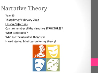 Narrative Theory
 Year 13
 Thursday 2nd February 2012
 Lesson Objectives
 Can I remember all the narrative STRUCTURES?
 What is narrative?
 Who are the narrative theorists?
 Have I started Mini-Lesson for my theory?
 
