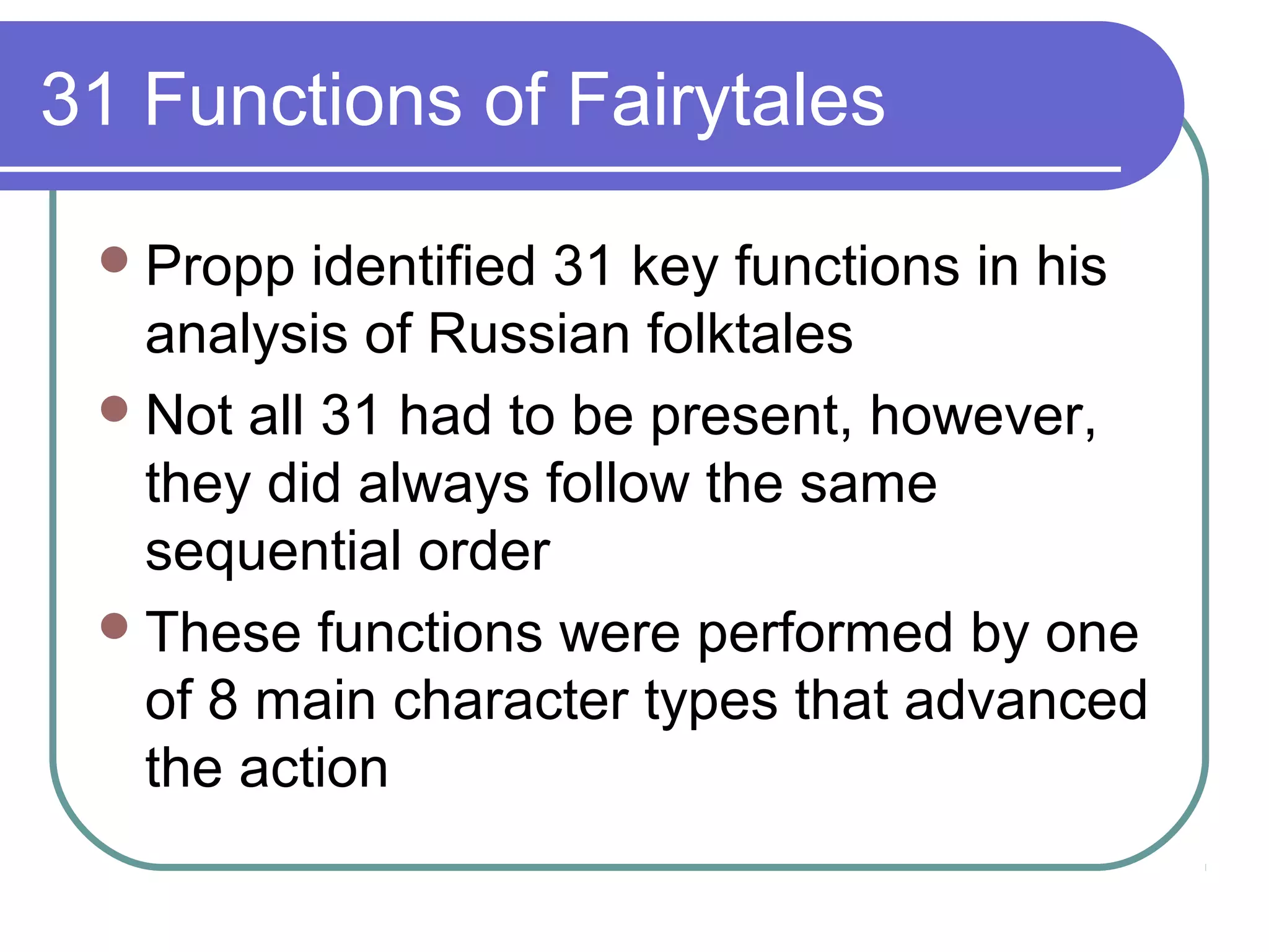 31 Functions of Fairytales

  Propp  identified 31 key functions in his
   analysis of Russian folktales
  Not all 31 had to be present, however,
   they did always follow the same
   sequential order
  These functions were performed by one
   of 8 main character types that advanced
   the action
 