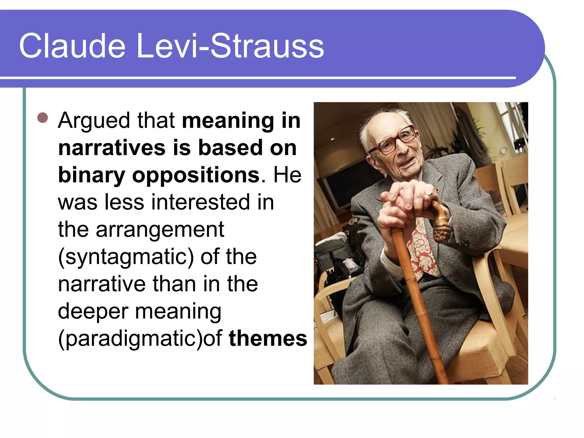 Claude Levi-Strauss
  Argued that meaning in
  narratives is based on
  binary oppositions. He
  was less interested in
  the arrangement
  (syntagmatic) of the
  narrative than in the
  deeper meaning
  (paradigmatic)of themes
 