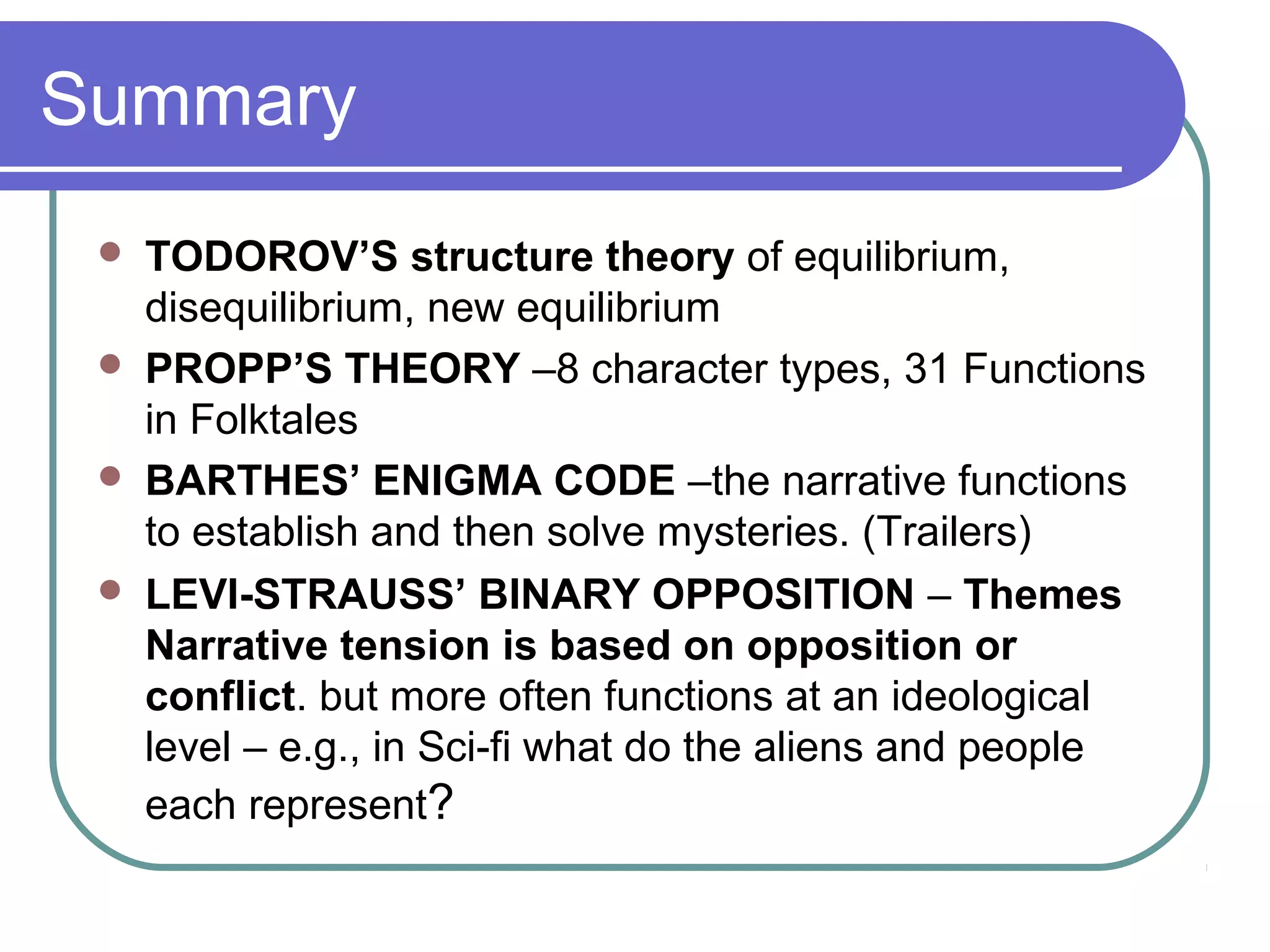 Summary
    TODOROV’S structure theory of equilibrium,
     disequilibrium, new equilibrium
    PROPP’S THEORY –8 character types, 31 Functions
     in Folktales
    BARTHES’ ENIGMA CODE –the narrative functions
     to establish and then solve mysteries. (Trailers)
    LEVI-STRAUSS’ BINARY OPPOSITION – Themes
     Narrative tension is based on opposition or
     conflict. but more often functions at an ideological
     level – e.g., in Sci-fi what do the aliens and people
     each represent?
 