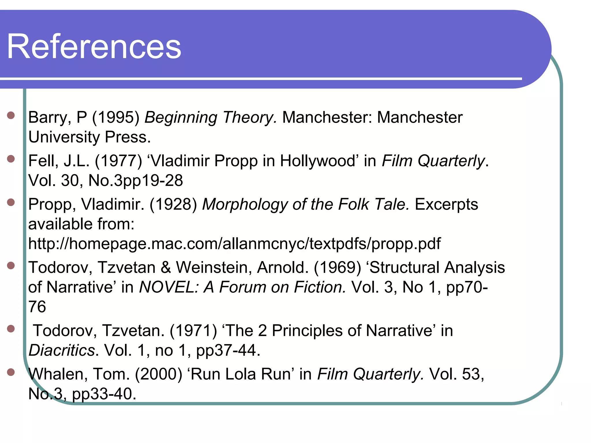 References
   Barry, P (1995) Beginning Theory. Manchester: Manchester
    University Press.
   Fell, J.L. (1977) ‘Vladimir Propp in Hollywood’ in Film Quarterly.
    Vol. 30, No.3pp19-28
   Propp, Vladimir. (1928) Morphology of the Folk Tale. Excerpts
    available from:
    http://homepage.mac.com/allanmcnyc/textpdfs/propp.pdf
   Todorov, Tzvetan & Weinstein, Arnold. (1969) ‘Structural Analysis
    of Narrative’ in NOVEL: A Forum on Fiction. Vol. 3, No 1, pp70-
    76
   Todorov, Tzvetan. (1971) ‘The 2 Principles of Narrative’ in
    Diacritics. Vol. 1, no 1, pp37-44.
   Whalen, Tom. (2000) ‘Run Lola Run’ in Film Quarterly. Vol. 53,
    No.3, pp33-40.
 