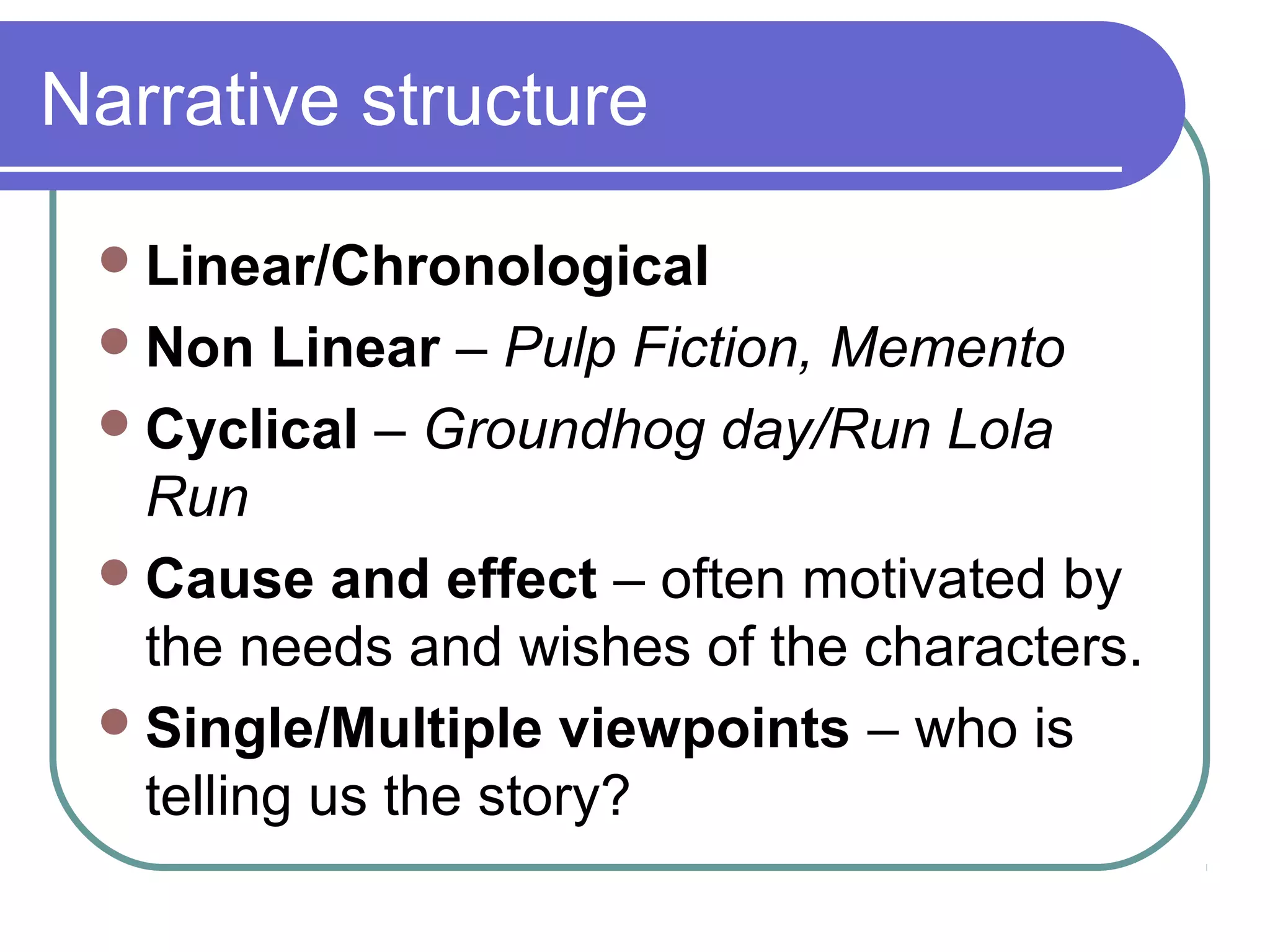 Narrative structure

  Linear/Chronological
  Non   Linear – Pulp Fiction, Memento
  Cyclical – Groundhog day/Run Lola
   Run
  Cause and effect – often motivated by
   the needs and wishes of the characters.
  Single/Multiple viewpoints – who is
   telling us the story?
 
