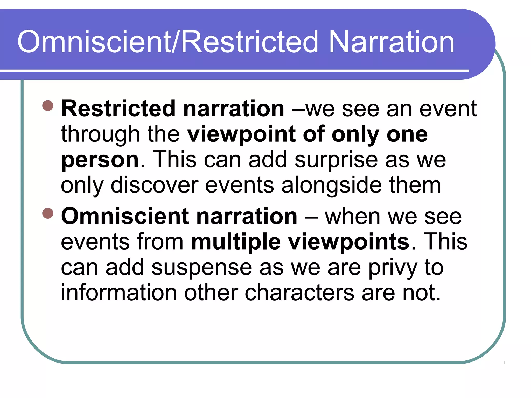 Omniscient/Restricted Narration
  Restricted  narration –we see an event
   through the viewpoint of only one
   person. This can add surprise as we
   only discover events alongside them
  Omniscient narration – when we see
   events from multiple viewpoints. This
   can add suspense as we are privy to
   information other characters are not.
 