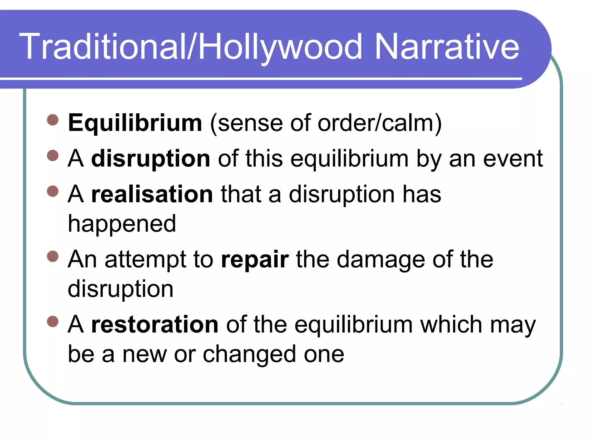 Traditional/Hollywood Narrative
  Equilibrium  (sense of order/calm)
  A disruption of this equilibrium by an event
  A realisation that a disruption has
   happened
  An attempt to repair the damage of the
   disruption
  A restoration of the equilibrium which may
   be a new or changed one
 
