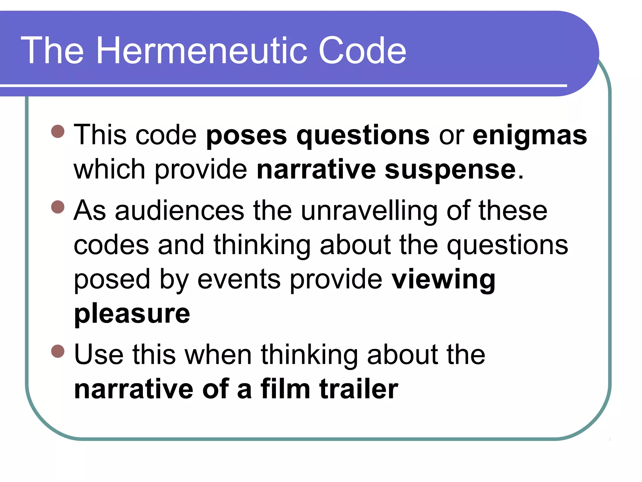 The Hermeneutic Code

  Thiscode poses questions or enigmas
   which provide narrative suspense.
  As audiences the unravelling of these
   codes and thinking about the questions
   posed by events provide viewing
   pleasure
  Use this when thinking about the
   narrative of a film trailer
 