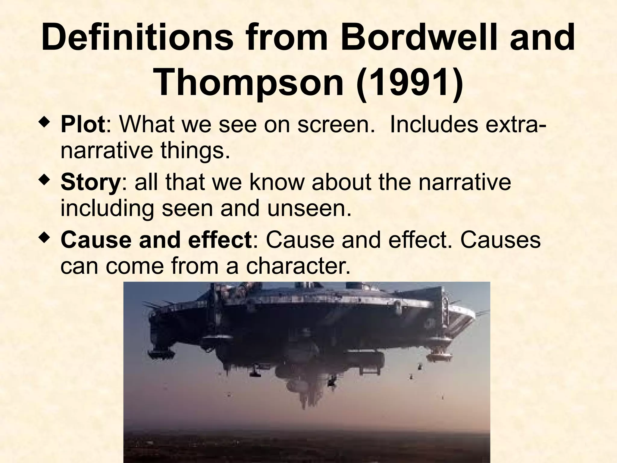 Definitions from Bordwell and
Thompson (1991)
 Plot: What we see on screen. Includes extra-
narrative things.
 Story: all that we know about the narrative
including seen and unseen.
 Cause and effect: Cause and effect. Causes
can come from a character.
 