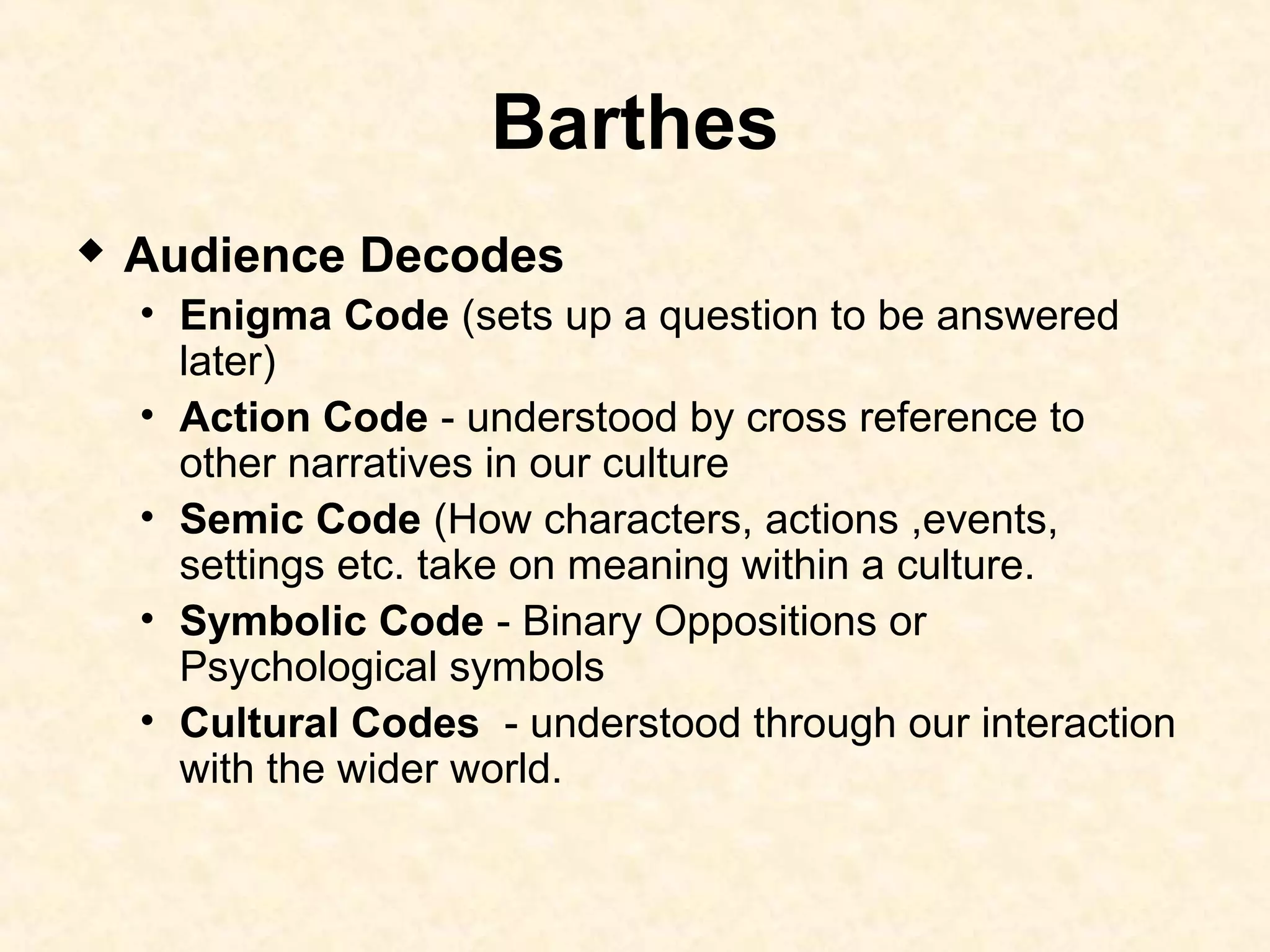 Barthes
 Audience Decodes
• Enigma Code (sets up a question to be answered
later)
• Action Code - understood by cross reference to
other narratives in our culture
• Semic Code (How characters, actions ,events,
settings etc. take on meaning within a culture.
• Symbolic Code - Binary Oppositions or
Psychological symbols
• Cultural Codes - understood through our interaction
with the wider world.
 