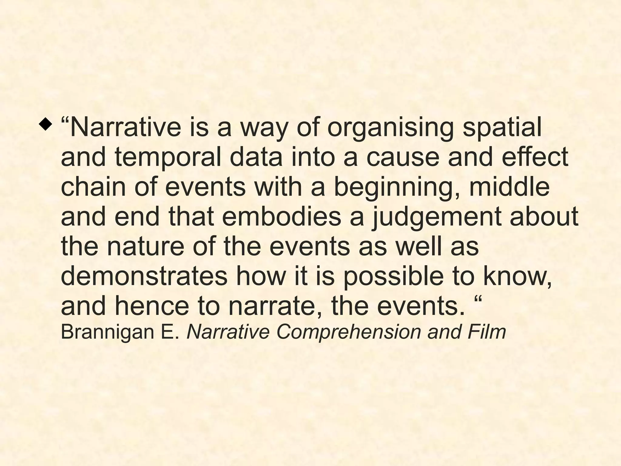  “Narrative is a way of organising spatial
and temporal data into a cause and effect
chain of events with a beginning, middle
and end that embodies a judgement about
the nature of the events as well as
demonstrates how it is possible to know,
and hence to narrate, the events. “
Brannigan E. Narrative Comprehension and Film
 