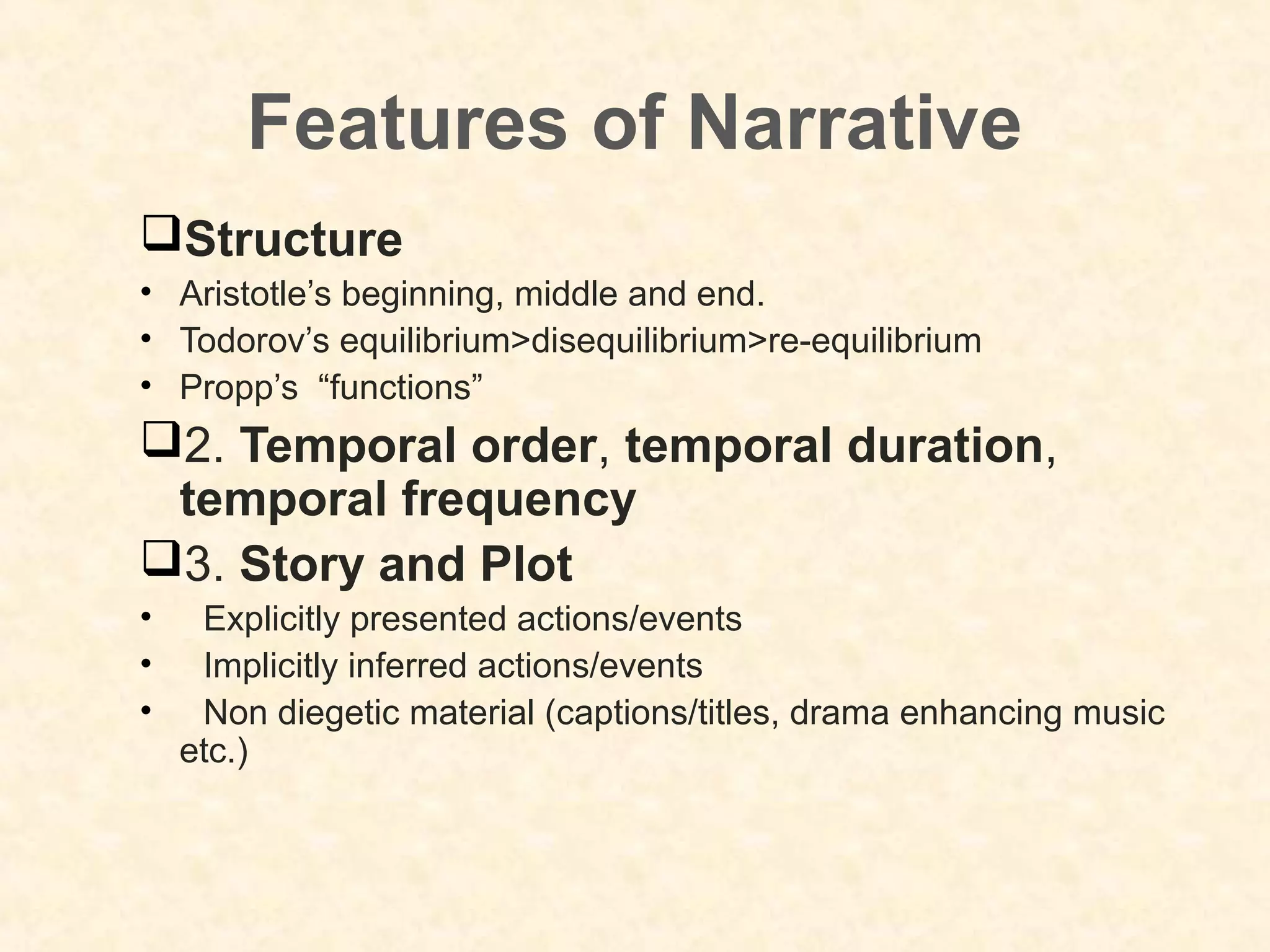 Features of Narrative
Structure
• Aristotle’s beginning, middle and end.
• Todorov’s equilibrium>disequilibrium>re-equilibrium
• Propp’s “functions”
2. Temporal order, temporal duration,
temporal frequency
3. Story and Plot
• Explicitly presented actions/events
• Implicitly inferred actions/events
• Non diegetic material (captions/titles, drama enhancing music
etc.)
 