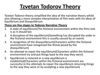 Tzvetan Todorov Theory
Tzvetan Todorov theory simplified the idea of the narrative theory whilst
also allowing a more complex interpretation of film texts with his ideas of
Equilibrium and Disequilibrium
There are five stages to Todorov Narrative Theory
1. A state of equilibrium(The fictional environment within the films text
is as it should be)
2. A disruption of the equilibrium(Something has disrupted the order in
the fictional environment this is usually caused by an event)
3. A recognition of the disequilibrium(Characters within the fictional
environment have recognised the threat posed by the
disequilibrium)
4. An attempt to repair the equilibrium(Characters within the fictional
environment try and put things back to the way they were)
5. Equilibrium is restored or a new equilibrium is
established(Characters within the fictional environment are
successful in the attempts to repair the equilibrium returning things
to the way they were or by accepting a new equilibrium)
 