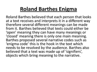 Roland Barthes Enigma
Roland Barthes believed that each person that looks
at a text receives and interprets it in a different way
therefore several different meanings can be made
from it. Barthes believed that texts could either be
‘open’ meaning they can have many meanings or
‘closed’ meaning there is only one main meaning.
Barthes proposed several narrative codes such as
‘enigma code’ this is the hook in the text which
needs to be resolved by the audience. Barthes also
believed that a text was made up of ‘signifiers’,
objects which bring meaning to the narrative.
 