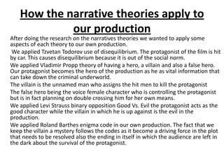 How the narrative theories apply to
our production
After doing the research on the narratives theories we wanted to apply some
aspects of each theory to our own production.
We applied Tzvetan Todorov use of disequilibrium. The protagonist of the film is hit
by car. This causes disequilibrium because it is out of the social norm.
We applied Vladimir Propp theory of having a hero, a villain and also a false hero.
Our protagonist becomes the hero of the production as he as vital information that
can take down the criminal underworld.
The villain is the unnamed man who assigns the hit men to kill the protagonist
The false hero being the voice female character who is controlling the protagonist
but is in fact planning on double crossing him for her own means.
We applied Levi Strauss binary opposition Good Vs. Evil the protagonist acts as the
good character while the villain in which he is up against is the evil in the
production.
We applied Roland Barthes enigma code in our own production. The fact that we
keep the villain a mystery follows the codes as it become a driving force in the plot
that needs to be resolved also the ending in itself in which the audience are left in
the dark about the survival of the protagonist.
 