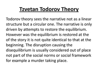 Tzvetan Todorov Theory
Todorov theory sees the narrative not as a linear
structure but a circular one. The narrative is only
driven by attempts to restore the equilibrium.
However was the equilibrium is restored at the
of the story it is not quite identical to that at the
beginning. The disruption causing the
disequilibrium is usually considered out of place
not part of the social norms or social framework
for example a murder taking place.
 