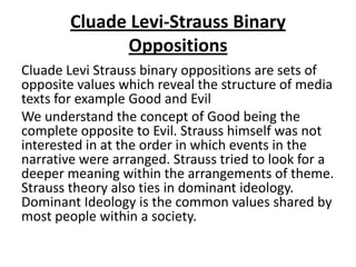 Cluade Levi-Strauss Binary
Oppositions
Cluade Levi Strauss binary oppositions are sets of
opposite values which reveal the structure of media
texts for example Good and Evil
We understand the concept of Good being the
complete opposite to Evil. Strauss himself was not
interested in at the order in which events in the
narrative were arranged. Strauss tried to look for a
deeper meaning within the arrangements of theme.
Strauss theory also ties in dominant ideology.
Dominant Ideology is the common values shared by
most people within a society.
 