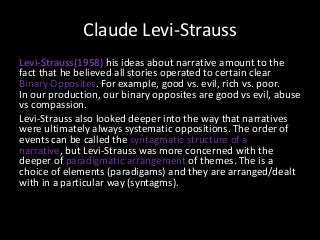 Claude Levi-Strauss
Levi-Strauss(1958) his ideas about narrative amount to the
fact that he believed all stories operated to certain clear
Binary Opposites. For example, good vs. evil, rich vs. poor.
In our production, our binary opposites are good vs evil, abuse
vs compassion.
Levi-Strauss also looked deeper into the way that narratives
were ultimately always systematic oppositions. The order of
events can be called the syntagmatic structure of a
narrative, but Levi-Strauss was more concerned with the
deeper of paradigmatic arrangement of themes. The is a
choice of elements (paradigams) and they are arranged/dealt
with in a particular way (syntagms).

 