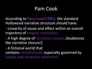 Pam Cook
According to Pam Cook(1985), the standard
Hollywood narrative structure should have:
- Linearity of cause and effect within an overall
trajectory of enigma resolution.
- A high degree of narrative closure. (Audiences
like narrative closure!)
- A fictional world that
contains verisimilitude especially governed by
spatial and temporal coherence.

 