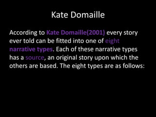 Kate Domaille
According to Kate Domaille(2001) every story
ever told can be fitted into one of eight
narrative types. Each of these narrative types
has a source, an original story upon which the
others are based. The eight types are as follows:

 