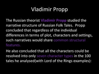 Vladimir Propp
The Russian theorist Vladimir Propp studied the
narrative structure of Russian Folk Tales. Propp
concluded that regardless of the individual
differences in terms of plot, characters and
settings, such narratives would share common
structural features.
He also concluded that all the characters could be
resolved into only seven character types in the 100
tales he analysed(with Lord of the Rings examples):

 