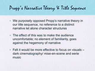 Propp’s Narrative Theory & Title Sequence
• We purposely opposed Propp’s narrative theory in
our title sequence, no reference to a distinct
narrative let alone character structures
• The effect of this was to make the audience
uncomfortable; no element of familiarity, goes
against the hegemony of narrative
• Felt it would be more effective to focus on visuals –
dark cinematography/ mise-en-scene and eerie
music
 