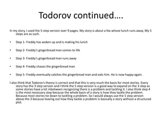 Todorov continued…. 
In my story, I used the 5-step version over 9 pages. My story is about a fox whose lunch runs away. My 5 
steps are as such. 
• Step 1- Freddy has woken up and is making his lunch 
• Step 2- Freddy’s gingerbread man comes to life 
• Step 3- Freddy’s gingerbread man runs away 
• Step 4- Freddy chases the gingerbread man 
• Step 5- Freddy eventually catches the gingerbread man and eats him. He is now happy again. 
I also think that Todorov’s theory is correct and that this is very much the basis for most stories. Every 
story has the 3 step version and I think the 5 step version is a good way to expand on the 3-step as 
some stories have a lot inbetween recognizing there is a problem and tackling it. I also think step 4 
is the most necessary step because the whole basis of a story is how they tackle the problem. 
Because most stories tie down to tackling a problem. So I would always use the 5 step version 
above the 3 because leaving out how they tackle a problem is basically a story without a structured 
plot. 
 