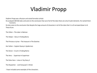 Vladimir Propp 
Vladimir Propp was a Russian and soviet formalist scholar. 
He analyzed 100 folk tales and came to the conclusion that out of all of the tales there are only 31 plot elements. He named them 
functions. 
He also came to the conclusion that despite the large amount of characters in all of the tales that it is all narrowed down to 8. 
These 8 are: 
The Villain – The Joker in Batman 
The Helper – Dory in Finding Nemo 
The Princess or prize – The treasure in The Goonies 
Her Father – Captain Stacey in Spiderman 
The Donor – Crush in Finding Nemo 
The Hero - Superman in Superman 
The False Hero – Lotso in Toy Story 3 
The Dispatcher - Lord Farquaad in Shrek 
I have included some examples of the characters. 
 