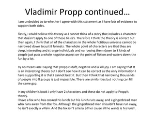 Vladimir Propp continued… 
I am undecided as to whether I agree with this statement as I have lots of evidence to 
support both sides. 
Firstly, I could believe this theory as I cannot think of a story that includes a character 
that doesn’t apply to one of these basis’s. Therefore I think the theory is correct but 
then again, I think that all of the characters in the whole fictitious universe cannot be 
narrowed down to just 8 formats. The whole point of characters are that they are 
deep, interesting and strange individuals and narrowing them down to 8 kinds of 
people just puts a whole negative aspect on the point of fiction and waters down the 
fun by a lot. 
By no means am I saying that propp is daft, negative and a kill-joy. I am saying that It 
is an interesting theory but I don’t see how it can be correct as the only information I 
have supporting it is that I cannot beat it. But then I think that narrowing thousands 
of people into 8 groups is just impossible. There are similarities but nothing can fill 
the same gap. 
In my children’s book i only have 2 characters and these do not apply to Propp’s 
theory. 
I have a fox who has cooked his lunch but his lunch runs away, and a gingerbread man 
who runs away from the fox. Although the gingerbread man shouldn’t have run away, 
he isn’t exactly a villain. And the fox isn’t a hero either cause all he wants is his lunch. 

