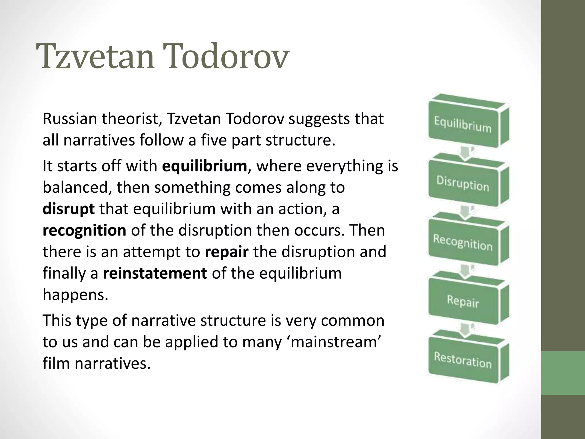 Tzvetan Todorov 
Russian theorist, Tzvetan Todorov suggests that 
all narratives follow a five part structure. 
It starts off with equilibrium, where everything is 
balanced, then something comes along to 
disrupt that equilibrium with an action, a 
recognition of the disruption then occurs. Then 
there is an attempt to repair the disruption and 
finally a reinstatement of the equilibrium 
happens. 
This type of narrative structure is very common 
to us and can be applied to many ‘mainstream’ 
film narratives. 
 