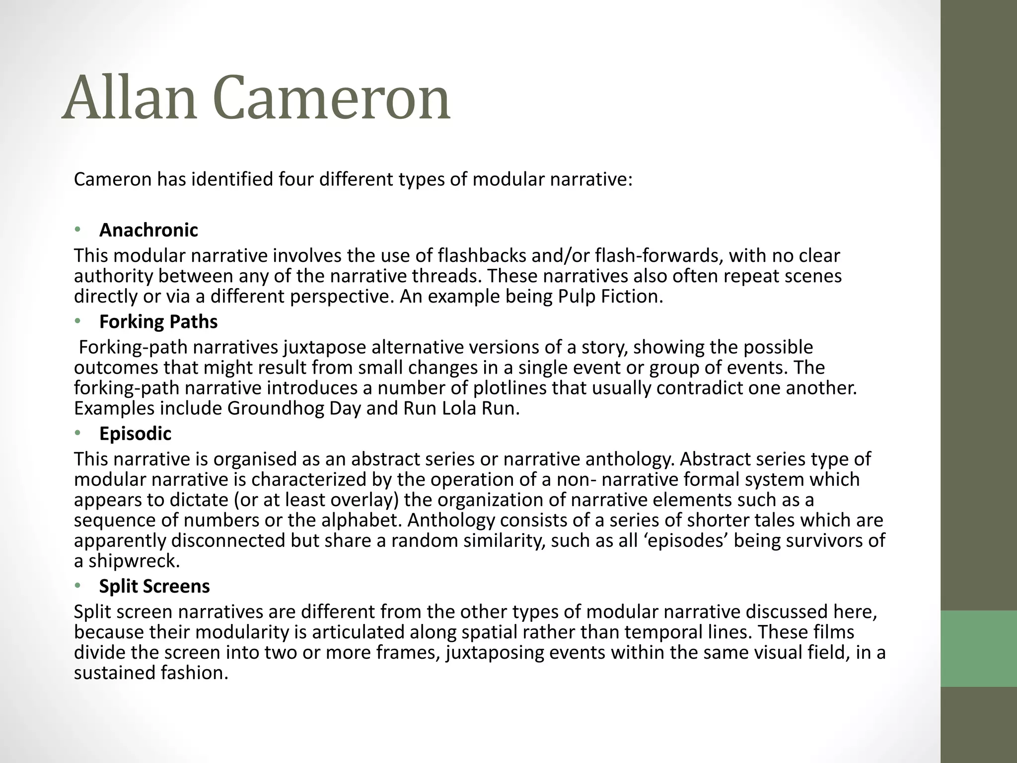Allan Cameron 
Cameron has identified four different types of modular narrative: 
• Anachronic 
This modular narrative involves the use of flashbacks and/or flash-forwards, with no clear 
authority between any of the narrative threads. These narratives also often repeat scenes 
directly or via a different perspective. An example being Pulp Fiction. 
• Forking Paths 
Forking-path narratives juxtapose alternative versions of a story, showing the possible 
outcomes that might result from small changes in a single event or group of events. The 
forking-path narrative introduces a number of plotlines that usually contradict one another. 
Examples include Groundhog Day and Run Lola Run. 
• Episodic 
This narrative is organised as an abstract series or narrative anthology. Abstract series type of 
modular narrative is characterized by the operation of a non- narrative formal system which 
appears to dictate (or at least overlay) the organization of narrative elements such as a 
sequence of numbers or the alphabet. Anthology consists of a series of shorter tales which are 
apparently disconnected but share a random similarity, such as all ‘episodes’ being survivors of 
a shipwreck. 
• Split Screens 
Split screen narratives are different from the other types of modular narrative discussed here, 
because their modularity is articulated along spatial rather than temporal lines. These films 
divide the screen into two or more frames, juxtaposing events within the same visual field, in a 
sustained fashion. 
 