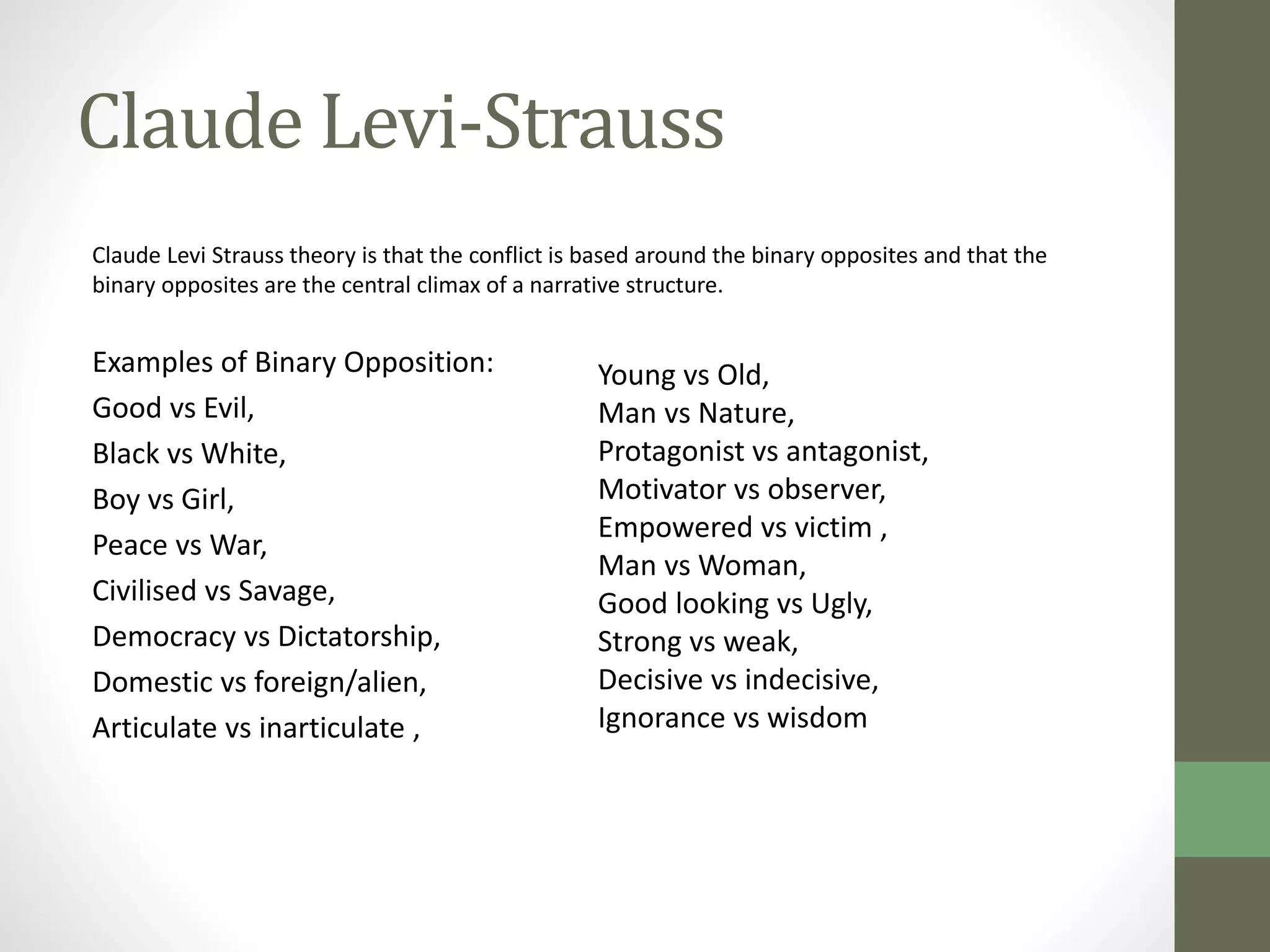 Claude Levi-Strauss 
Claude Levi Strauss theory is that the conflict is based around the binary opposites and that the 
binary opposites are the central climax of a narrative structure. 
Examples of Binary Opposition: 
Good vs Evil, 
Black vs White, 
Boy vs Girl, 
Peace vs War, 
Civilised vs Savage, 
Democracy vs Dictatorship, 
Domestic vs foreign/alien, 
Articulate vs inarticulate , 
Young vs Old, 
Man vs Nature, 
Protagonist vs antagonist, 
Motivator vs observer, 
Empowered vs victim , 
Man vs Woman, 
Good looking vs Ugly, 
Strong vs weak, 
Decisive vs indecisive, 
Ignorance vs wisdom 
 