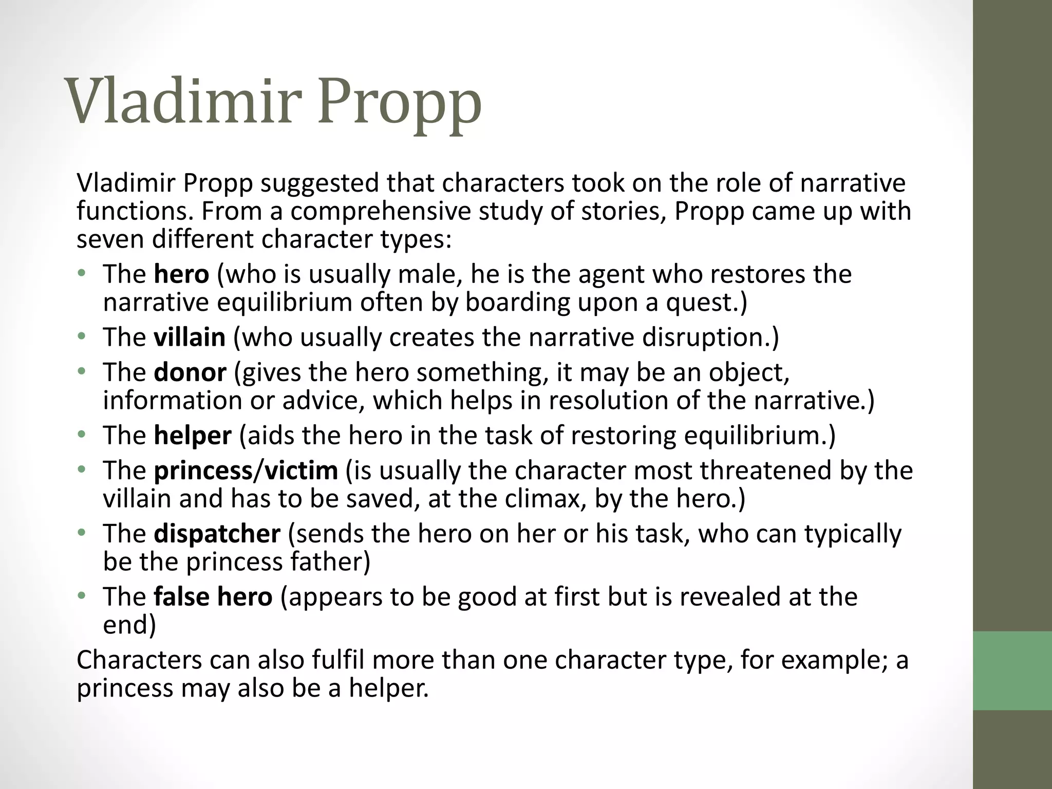 Vladimir Propp 
Vladimir Propp suggested that characters took on the role of narrative 
functions. From a comprehensive study of stories, Propp came up with 
seven different character types: 
• The hero (who is usually male, he is the agent who restores the 
narrative equilibrium often by boarding upon a quest.) 
• The villain (who usually creates the narrative disruption.) 
• The donor (gives the hero something, it may be an object, 
information or advice, which helps in resolution of the narrative.) 
• The helper (aids the hero in the task of restoring equilibrium.) 
• The princess/victim (is usually the character most threatened by the 
villain and has to be saved, at the climax, by the hero.) 
• The dispatcher (sends the hero on her or his task, who can typically 
be the princess father) 
• The false hero (appears to be good at first but is revealed at the 
end) 
Characters can also fulfil more than one character type, for example; a 
princess may also be a helper. 
